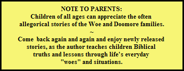 NOTE TO PARENTS:
Children of all ages can appreciate the often 
allegorical stories of the Woe and Doomore families.
~
Come  back again and again and enjoy newly released 
stories, as the author teaches children Biblical 
truths and lessons through life's everyday 
"woes" and situations.